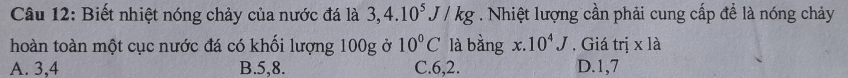 Biết nhiệt nóng chảy của nước đá là 3,4.10^5J/kg. Nhiệt lượng cần phải cung cấp để là nóng chảy
hoàn toàn một cục nước đá có khối lượng 100g ở 10°C là bằng x. 10^4J. Giá trị x là
A. 3, 4 B. 5, 8. C. 6, 2. D. 1, 7