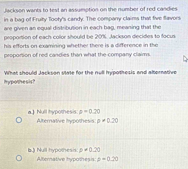 Jackson wants to test an assumption on the number of red candies
in a bag of Fruity Tooty's candy. The company claims that five flavors
are given an equal distribution in each bag, meaning that the
proportion of each color should be 20%. Jackson decides to focus
his efforts on examining whether there is a difference in the
proportion of red candies than what the company claims.
What should Jackson state for the null hypothesis and alternative
hypothesis?
a.) Null hypothesis: p=0.20
Alternative hypothesis: p!= 0.20
b.) Null hypothesis: p!= 0.20
Alternative hypothesis: p=0.20