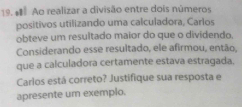 # Ao realizar a divisão entre dois números 
positivos utilizando uma calculadora, Carlos 
obteve um resultado maior do que o dividendo. 
Considerando esse resultado, ele afirmou, então, 
que a calculadora certamente estava estragada. 
Carlos está correto? Justifique sua resposta e 
apresente um exemplo.