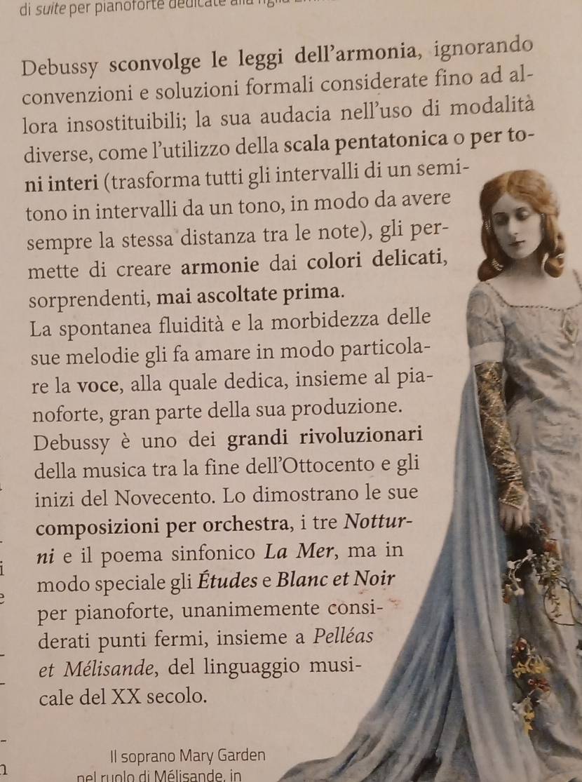 di suite per pianoforté dédicate au 
Debussy sconvolge le leggi dell'armonia, ignorando 
convenzioni e soluzioni formali considerate fino ad al- 
lora insostituibili; la sua audacia nell’uso di modalità 
diverse, come l’utilizzo della scala pentatonica o per to- 
ni interi (trasforma tutti gli intervalli di un semi- 
tono in intervalli da un tono, in modo da avere 
sempre la stessa distanza tra le note), gli per- 
mette di creare armonie dai colori delicati, 
sorprendenti, mai ascoltate prima. 
La spontanea fluidità e la morbidezza delle 
sue melodie gli fa amare in modo particola- 
re la voce, alla quale dedica, insieme al pia- 
noforte, gran parte della sua produzione. 
Debussy è uno dei grandi rivoluzionari 
della musica tra la fine dell’Ottocento e gli 
inizi del Novecento. Lo dimostrano le sue 
composizioni per orchestra, i tre Nottur- 
ni e il poema sinfonico La Mer, ma in 
modo speciale gli Études e Blanc et Noir 
per pianoforte, unanimemente consi- 
derati punti fermi, insieme a Pelléas 
et Mélisande, del linguaggio musi- 
cale del XX secolo. 
Il soprano Mary Garden 
1 nel ru olo di Mélisande, in