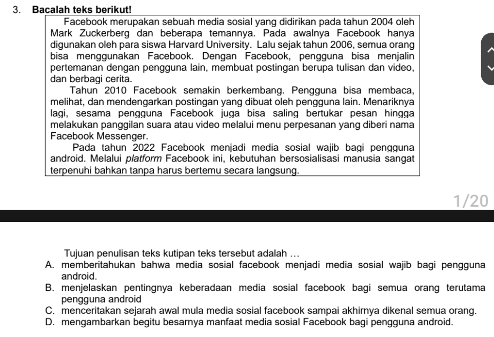 Bacalah teks berikut!
Facebook merupakan sebuah media sosial yang didirikan pada tahun 2004 oleh
Mark Zuckerberg dan beberapa temannya. Pada awalnya Facebook hanya
digunakan oleh para siswa Harvard University. Lalu sejak tahun 2006, semua orang
bisa menggunakan Facebook. Dengan Facebook, pengguna bisa menjalin
pertemanan dengan pengguna lain, membuat postingan berupa tulisan dan video,
dan berbagi cerita.
Tahun 2010 Facebook semakin berkembang. Pengguna bisa membaca,
melihat, dan mendengarkan postingan yang dibuat oleh pengguna lain. Menariknya
lagi, sesama pengguna Facebook juga bisa saling bertukar pesan hingga
melakukan panggilan suara atau video melalui menu perpesanan yang diberi nama
Facebook Messenger.
Pada tahun 2022 Facebook menjadi media sosial wajib bagi pengguna
android. Melalui platform Facebook ini, kebutuhan bersosialisasi manusia sangat
terpenuhi bahkan tanpa harus bertemu secara langsung.
1/20
Tujuan penulisan teks kutipan teks tersebut adalah ...
A. memberitahukan bahwa media sosial facebook menjadi media sosial wajib bagi pengguna
android.
B. menjelaskan pentingnya keberadaan media sosial facebook bagi semua orang terutama
pengguna android
C. menceritakan sejarah awal mula media sosial facebook sampai akhirnya dikenal semua orang.
D. mengambarkan begitu besarnya manfaat media sosial Facebook bagi pengguna android.