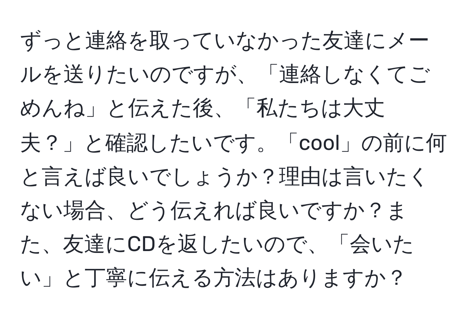 ずっと連絡を取っていなかった友達にメールを送りたいのですが、「連絡しなくてごめんね」と伝えた後、「私たちは大丈夫？」と確認したいです。「cool」の前に何と言えば良いでしょうか？理由は言いたくない場合、どう伝えれば良いですか？また、友達にCDを返したいので、「会いたい」と丁寧に伝える方法はありますか？