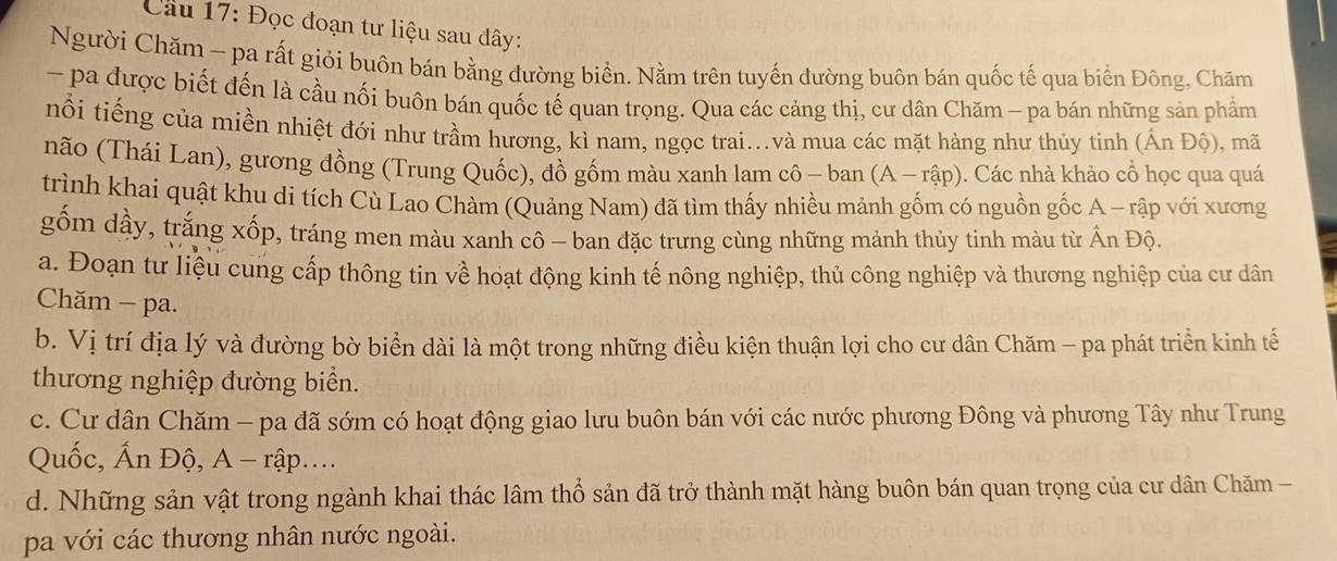 Đọc đoạn tư liệu sau đây:
Người Chăm - pa rất giỏi buôn bán bằng đường biển. Nằm trên tuyến đường buôn bán quốc tế qua biển Đông, Chăm
- pa được biết đến là cầu nối buôn bán quốc tế quan trọng. Qua các cảng thị, cư dân Chăm - pa bán những sản phẩm
nổi tiếng của miền nhiệt đới như trầm hương, kì nam, ngọc trai...và mua các mặt hàng như thủy tinh ( hat Anhat Q) , mã
não (Thái Lan), gương đồng (Trung Quốc), đồ gồm màu xanh lam cô - ban (A-rhat ap) Các nhà khảo cổ học qua quá
trình khai quật khu di tích Cù Lao Chàm (Quảng Nam) đã tìm thấy nhiều mảnh gốm có nguồn gốc A - rập với xương
gốm dầy, trắng xốp, tráng men màu xanh cô - ban đặc trưng cùng những mảnh thủy tinh màu từ Ấn Độ.
a. Đoạn tư liệu cung cấp thông tin về hoạt động kinh tế nông nghiệp, thủ công nghiệp và thương nghiệp của cư dân
Chăm - pa.
b. Vị trí địa lý và đường bờ biển dài là một trong những điều kiện thuận lợi cho cư dân Chăm - pa phát triển kinh tế
thương nghiệp đường biển.
c. Cư dân Chăm - pa đã sớm có hoạt động giao lưu buôn bán với các nước phương Đông và phương Tây như Trung
Quốc, Ấn Độ, A - rập...
d. Những sản vật trong ngành khai thác lâm thổ sản đã trở thành mặt hàng buôn bán quan trọng của cư dân Chăm -
pa với các thương nhân nước ngoài.