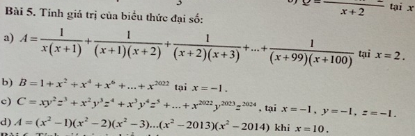 Tính giá trị của biểu thức đại số:
overline x+2 tại x
a) A= 1/x(x+1) + 1/(x+1)(x+2) + 1/(x+2)(x+3) +...+ 1/(x+99)(x+100)  tại x=2.
b) B=1+x^2+x^4+x^6+...+x^(2022) tại x=-1.
c) C=xy^2z^3+x^2y^3z^4+x^3y^4z^5+...+x^(2022)y^(2023)z^(2024) , tại x=-1, y=-1, z=-1.
d) A=(x^2-1)(x^2-2)(x^2-3)...(x^2-2013)(x^2-2014)khix=10.