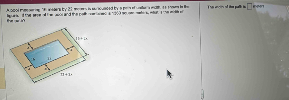 A pool measuring 16 meters by 22 meters is surrounded by a path of uniform width, as shown in the The width of the path is □ meters.
figure. If the area of the pool and the path combined is 1360 square meters, what is the width of
the path?