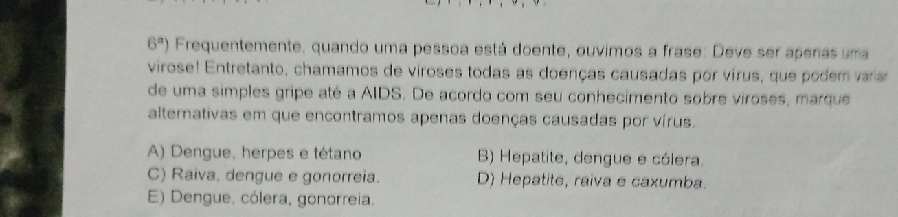 6^a) Frequentemente, quando uma pessoa está doente, ouvimos a frase: Deve ser apenas uma
virose! Entretanto, chamamos de viroses todas as doenças causadas por vírus, que podem varar
de uma simples gripe até a AIDS. De acordo com seu conhecimento sobre viroses, marque
alternativas em que encontramos apenas doenças causadas por vírus.
A) Dengue, herpes e tétano B) Hepatite, dengue e cólera.
C) Raiva, dengue e gonorreia. D) Hepatite, raiva e caxumba.
E) Dengue, cólera, gonorreia.