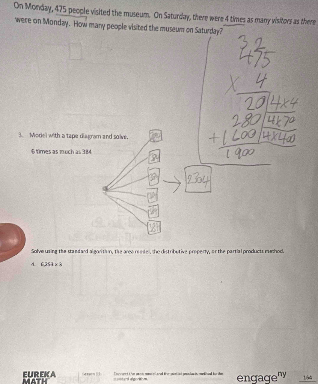 On Monday, 475 people visited the museum. On Saturday, there were 4 times as many visitors as there 
were on Monday. How many people visited the museum on Saturday? 
3. Model with a tape diagram and solve.
6 times as much as 384
Solve using the standard algorithm, the area model, the distributive property, or the partial products method. 
4. 6,253* 3
EUREKA Lesson 11: Connect the area model and the partial products method to the engageny 
math standard algorithm. 164