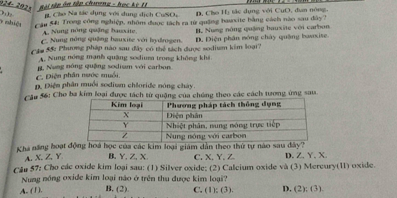 024- 2 O Bài tập ôn tập chương - học kỳ II
)3)2- B. Cho Na tác dụng với dung địch CuSO4 D. Cho H_2 tác dụng với CuO, đun nông.
y nhiệt Cầu 54: Trong công nghiệp, nhôm được tách ra từ quặng bauxite bằng cách nào sau đây?
A. Nung nóng quặng bauxite. B. Nung nông quậng bauxite với carbon
C. Nung nóng quậng bauxite với hydrogen. D. Điện phần nóng chây quặng bauxite.
Câu 55: Phương pháp nào sau đây có thể tách được sodium kim loại?
A. Nung nóng mạnh quặng sodium trong không khí
B. Nung nóng quặng sodium với carbon.
C. Điện phân nước muối.
D. Điện phân muối sodium chloride nóng chảy.
Câu 56: Cho ba kim loại được tách từ quặng của chúng theo các cách tương ứng sau.
Khá năng hoạt động hoá học của các kim loại giảm dằn theo thứ tự nào sau dây?
A. X, Z, Y B. Y, Z, X. C. X, Y, Z. D. Z 、 Y 、 X.
Câu 57: Cho các oxide kim loại sau: (1) Silver oxide; (2) Calcium oxide và (3) Mercury(II) oxide.
Nung nóng oxide kim loại nào ở trên thu được kim loại?
A. (1). B. (2). C. (1); (3). D. (2); (3)