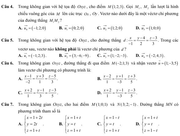 Trong không gian với hệ tọa độ Oxyz , cho điểm M(1;2;3). Gọi M_1,M_2 lần lượt là hình
chiều vuông góc của M lên các trục Ox, Oy. Vectơ nào dưới đây là một véctơ chỉ phương
của đường thắng M_1M_2 ?
A. vector u_4=(-1;2;0) B. vector u_1=(0;2;0) C. overline u_2=(1;2;0) D. overline u_3=(1;0;0)
Câu 5. Trong không gian với hệ tọa độ Oxyz, cho đường thắng, d: : x/-1 = (y-4)/2 = (z-3)/3  , Trong các
vectơ sau, vectơ nào không phải là vectơ chỉ phương của d ?
A. vector u_1=(-1;2;3). B. vector u_2=(3;-6;-9). C. vector u_3=(1;-2;-3). D. overline u_4=(-2;4;3).
Câu 6. Trong không gian Oxyz , đường thắng đi qua điểm M(-2;1;3) và nhận vectơ vector u=(1;-3;5)
làm vectơ chỉ phương có phương trình là:
A.  (x-1)/-2 = (y+3)/1 = (z-5)/3 .  (x-2)/1 = (y+1)/-3 = (z+3)/5 .
B.
C.  (x+2)/1 = (y-1)/3 = (z-3)/5 .  (x+2)/1 = (y-1)/-3 = (z-3)/5 .
D.
Câu 7. Trong không gian Oxyz, cho hai điểm M(1;0;1) và N(3;2;-1). Đường thắng MN có
phương trình tham số là
A. beginarrayl x=1+2t y=2t z=1+tendarray. . B. beginarrayl x=1+t y=t z=1+tendarray. C. beginarrayl x=1-t y=t z=1+tendarray. D. beginarrayl x=1+t y=t z=1-tendarray.