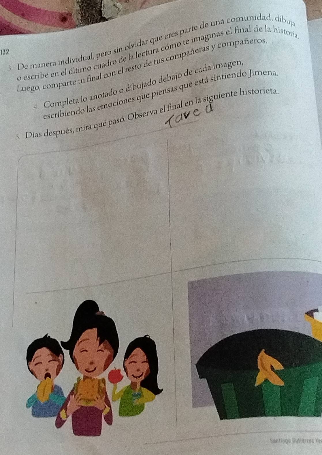 De manera individual, pero sin olvidar que eres parte de una comunidad, díbuj 
132 
o escribe en el último cuadro de la lectura cómo te imaginas el final de la historia 
Luego, comparte tu final con el resto de tus compañeras y compañeros 
Completa lo anotado o dibujado debajo de cada ímagen 
escribiendo las emociones que piensas que está sintiendo Jimena 
Días después, mira qué pasó. Observa el final en la siguiente historieta 
Santiago Sutiérrez Ve