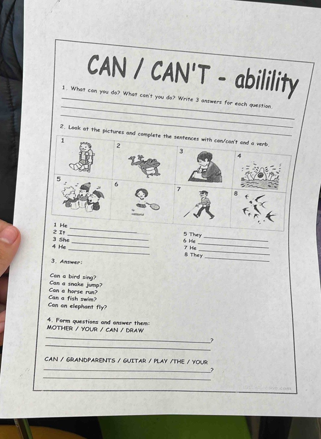 CAN / CAN'T - abilility 
_ 
_1. What can you do? What can't you do? Write 3 answers for each question. 
_ 
2. Look at the pictures and complete the sentences with can/can't and a verb. 
1
2
3
4
5
6
7
8
1 He 
_ 
_ 
2 It 
_ 
5 They 
_ 
3 She _6 He 
_ 
4 He _7 He 
_ 
8 They 
3. Answer: 
Can a bird sing? 
Can a snake jump? 
Can a horse run? 
Can a fish swim? 
Can an elephant fly? 
4. Form questions and answer them: 
MOTHER / YOUR / CAN / DRAW 
_ 
_ 
? 
CAN / GRANDPARENTS / GUITAR / PLAY /THE / YOUR 
_ 
? 
_