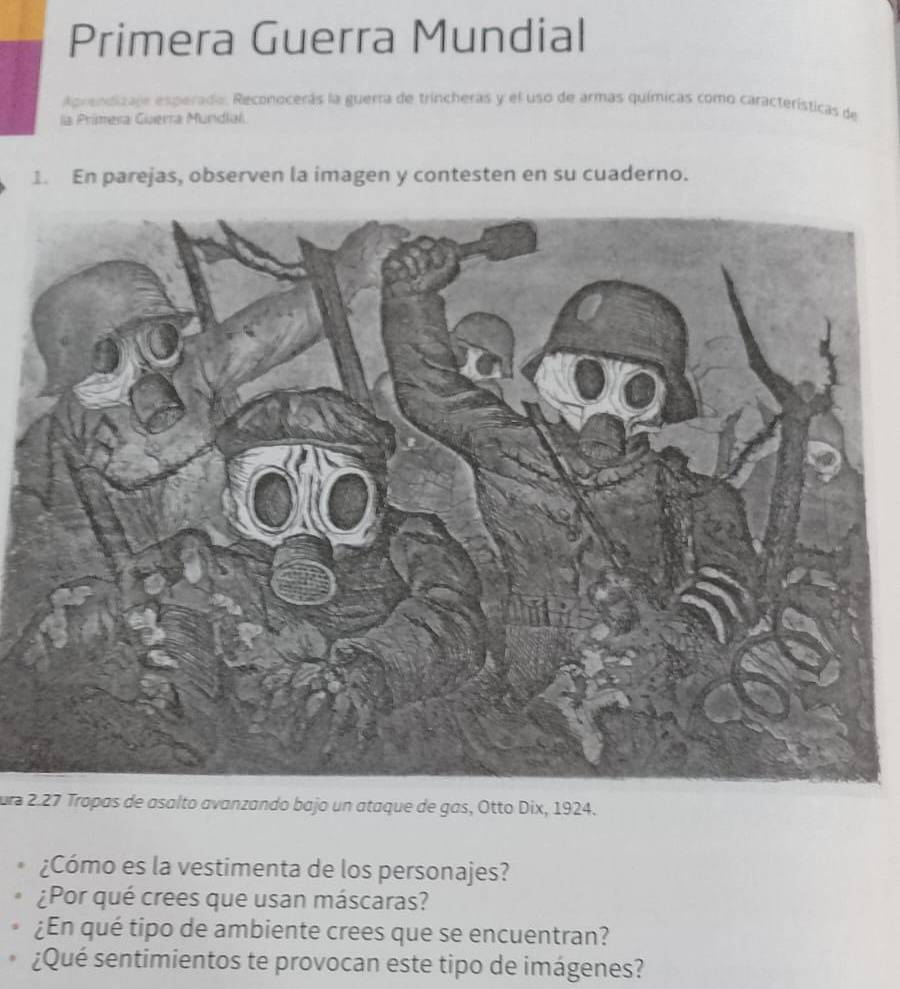 Primera Guerra Mundial 
tgrendizaje esperado. Reconocerás la guerra de trincheras y el uso de armas químicas como características de 
la Prímera Guerra Mundial 
1. En parejas, observen la imagen y contesten en su cuaderno. 
purə 2.27 Tropas de asalto avanzando bajo un ataque de gas, Otto Dix, 1924. 
¿Cómo es la vestimenta de los personajes? 
¿Por qué crees que usan máscaras? 
¿En qué tipo de ambiente crees que se encuentran? 
¿Qué sentimientos te provocan este tipo de imágenes?