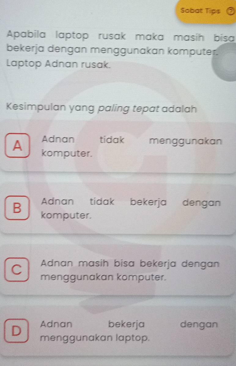 Sobat Tips
Apabila laptop rusak maka masih bisa
bekerja dengan menggunakan komputer.
Laptop Adnan rusak.
Kesimpulan yang paling tepat adalah
A Adnan tidak menggunakan
komputer.
B Adnan tidak bekerja dengan
komputer.
C Adnan masih bisa bekerja dengan
menggunakan komputer.
D Adnan bekerja dengan
menggunakan laptop.