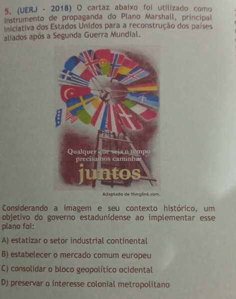 (UERJ - 2018) O cartaz abaixo foi utilizado como
instrumento de propaganda do Plano Marshall, principal
iniciativa dos Estados Unidos para a reconstrução dos países
aliados após a Segunda Guerra Mundial.
Considerando a imagem e seu contexto histórico, um
objetivo do governo estadunidense ao implementar esse 
plano foi:
A) estatizar o setor industrial continental
B) estabelecer o mercado comum europeu
C) consolidar o bloco geopolítico ocidental
D) preservar o interesse colonial metropolitano