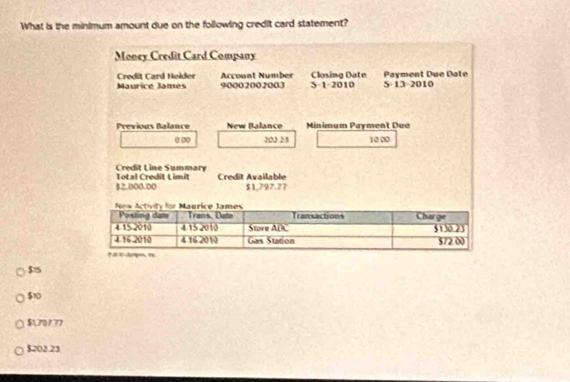 What is the minimum amount due on the following credit card statement?
Money Credit Card Company
Credit Card Helder Account Number Closing Date 5 13-2010 Payment Due Date
Mauricé James 90002002003 S-1-2010
Previous Balance New Balance Minimum Payment Due
0 0 203 25 10 00
Credit Line Summary
Total Credit Limit Credit Available
$2,000.00 $1,797.77
$75
$10
$179777
$202.23