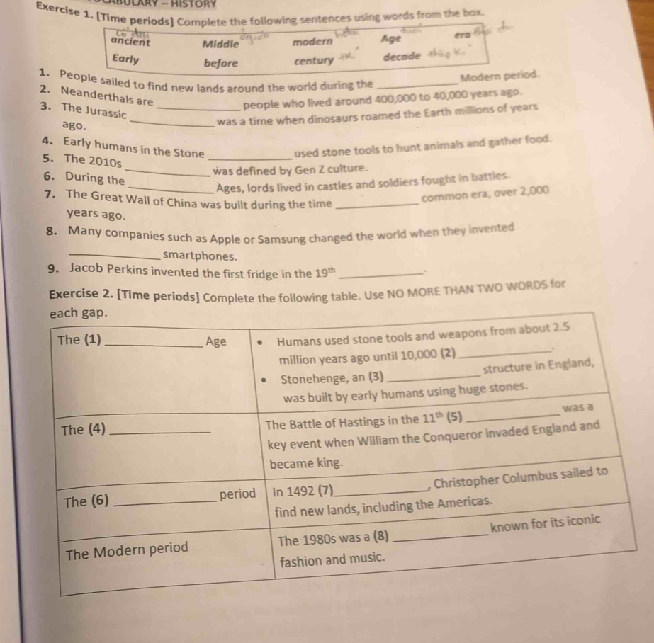 BULaRy - History
Exercise 1. [Time periods] Complete the following sentences using words from the box.
ancient Middle modern Age era
Early before century decade
Modern period.
1. People sailed to find new lands around the world during the_
2. Neanderthals are
people who lived around 400,000 to 40,000 years ago.
3. The Jurassic_
ago.
_was a time when dinosaurs roamed the Earth millions of years
4. Early humans in the Stone used stone tools to hunt animals and gather food.
5. The 2010s
_
_was defined by Gen Z culture.
6. During the
_Ages, lords lived in castles and soldiers fought in battles.
7. The Great Wall of China was built during the time_
common era, over 2,000
years ago.
8. Many companies such as Apple or Samsung changed the world when they invented
_smartphones.
9. Jacob Perkins invented the first fridge in the 19^(th) _
.
Exercise 2. [Time periods] Complete the following table. Use NO MORE THAN TWO WORDS for