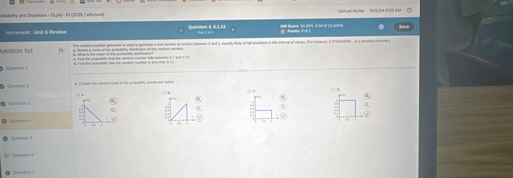 obability and Statistics - OL(A) - S1 (2025 / eSchool) Samuel Muller 11/15/24 10:55 AM 
Homewark: Unit 6 Review Question 4, 6.1.14 HW Score: 50.35%, 6.04 of 12 points 
Save 
Part I of 4 Points: 0 of 1 
The random-number generator is used to generate a real number at random between 0 and 1, equally likely to fall anywhere in this interval of values. (For instance, 0.3794259382... is a possible outcome ) 
a. Sketch a curve of the probability distribution of this random varlable 
uestion list b. What is the mean of this prohability distribution? 
6. Find the probability that the random number falls between 0.7 and 0.75
Question 1 d. Find the probabillty that the random number is less than 0.11. 
Question 2 a. Choose the correct curve of the probsbility distribution below 
○ B. ( c. 
○ D. 
a 
Q 
Question 3 
06 
c 
Question 4 0 
as 
6's 
os 
Question 5 
Question 6 
Queistion 7