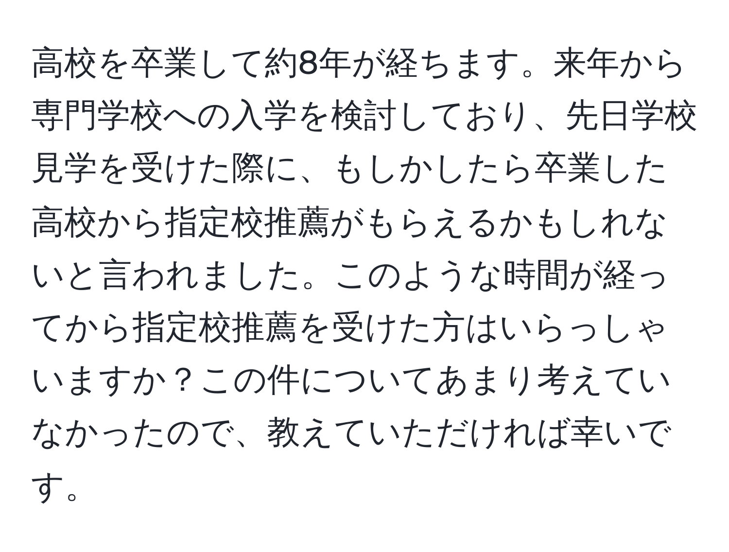 高校を卒業して約8年が経ちます。来年から専門学校への入学を検討しており、先日学校見学を受けた際に、もしかしたら卒業した高校から指定校推薦がもらえるかもしれないと言われました。このような時間が経ってから指定校推薦を受けた方はいらっしゃいますか？この件についてあまり考えていなかったので、教えていただければ幸いです。