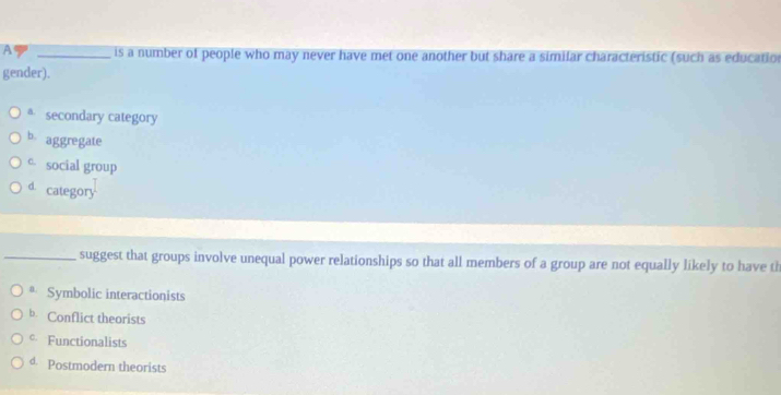 A _is a number of people who may never have met one another but share a similar characteristic (such as education
gender).
* secondary category
b aggregate
c social group
d. category
_suggest that groups involve unequal power relationships so that all members of a group are not equally likely to have th
* Symbolic interactionists
b. Conflict theorists
* Functionalists
d. Postmodern theorists