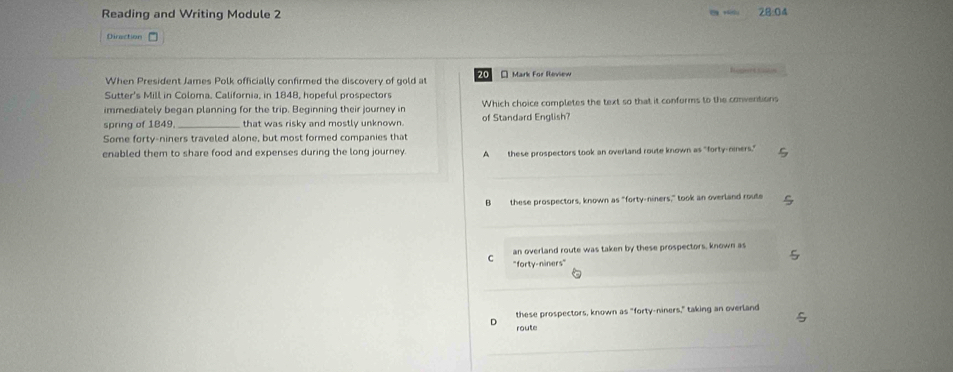Reading and Writing Module 2 28:04
Direction
When President James Polk officially confirmed the discovery of gold at 20 * Mark For Review
Sutter's Mill in Coloma, California, in 1848, hopeful prospectors
immediately began planning for the trip. Beginning their journey in Which choice completes the text so that it conforms to the conventions
spring of 1849 that was risky and mostly unknown. of Standard English?
Some forty-niners traveled alone, but most formed companies that
enabled them to share food and expenses during the long journey. A these prospectors took an overland route known as "forty-niners."
B these prospectors, known as "forty-niners," took an overland route
an overland route was taken by these prospectors, known as
C "forty-niners"
these prospectors, known as "forty-niners," taking an overland
D route