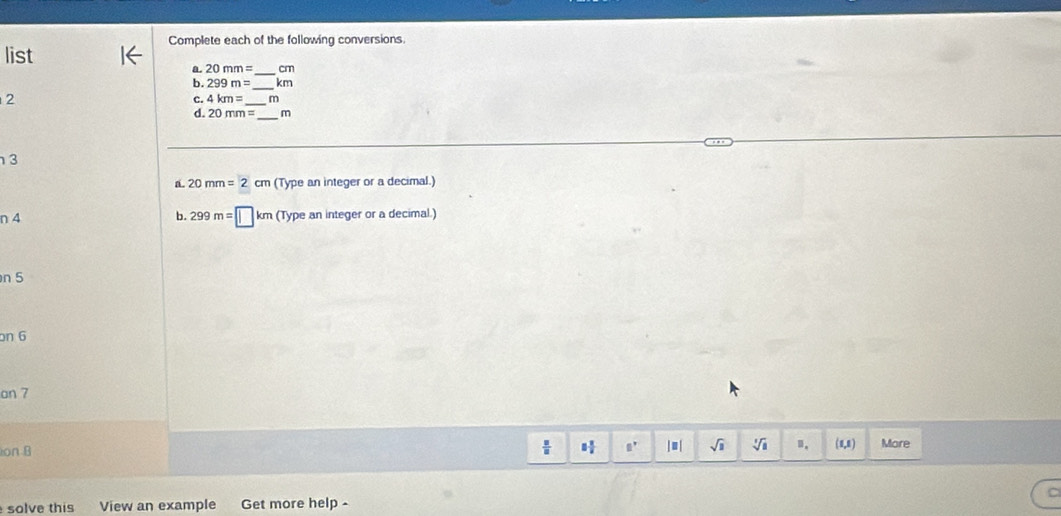 Complete each of the following conversions 
list 
a. 20mm= _  cm
b. 299m= _ km
2 
c. 4km= _  m
_ 
d. 20mm= m
3 
a. 20mm=2cm (Type an integer or a decimal.) 
n 4 b. 299m=□ km (Typea n integer or a decimal.) 
n 5
on 6 
on 7 
 □ /□   □  □ /□   □^r 
ion B | | sqrt(1) sqrt[3](a) (0,8) More 
solve this View an example Get more help -