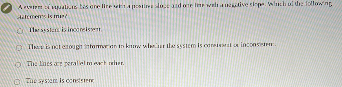 A system of equations has one line with a positive slope and one line with a negative slope. Which of the following
statements is true?
The system is inconsistent.
There is not enough information to know whether the system is consistent or inconsistent.
The lines are parallel to each other.
The system is consistent.