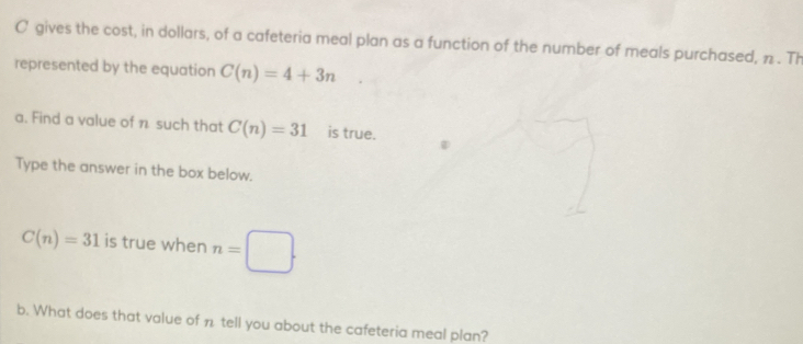 gives the cost, in dollars, of a cafeteria meal plan as a function of the number of meals purchased, n. Th 
represented by the equation C(n)=4+3n
a. Find a value of n such that C(n)=31 is true. 
Type the answer in the box below.
C(n)=31 is true when n=□. 
b. What does that value of n tell you about the cafeteria meal plan?