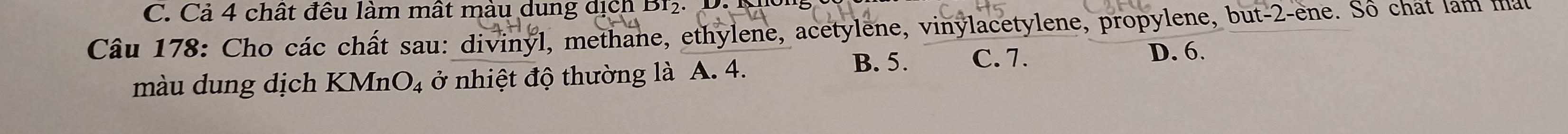 Cả 4 chất đều làm mất màu dung dịch Br2.
Câu 178: Cho các chất sau: divinyl, methane, ethylene, acetylene, vinylacetylene, propylene, but- 2 -ene. Số chất lam ma
màu dung dịch KMnO_4 ở nhiệt độ thường là A. 4. B. 5. C. 7.
D. 6.