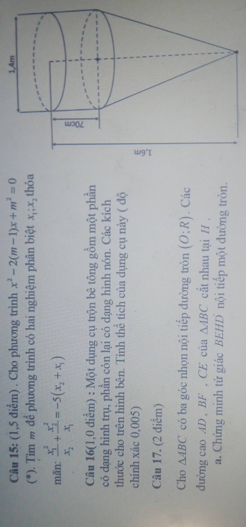 (1,5 điểm) . Cho phương trình x^2-2(m-1)x+m^2=0 1,4m
(*). Tìm m để phương trình có hai nghiệm phân biệt x_1; x_2 thỏa 
mãn: frac (x_1)^2x_2+frac (x_2)^2x_1=-5(x_2+x_1)
Câu 16(1,0 điểm) : Một dụng cụ trộn bê tông gồm một phần 
có dạng hình trụ, phần còn lại có dạng hình nón. Các kích 
thước cho trên hình bên. Tính thể tích của dụng cụ này ( độ 
chính xác 0,005) 
Câu 17. (2 điểm) 
Cho △ ABC có ba góc nhọn nội tiếp đường tròn (O;R). Các 
đường cao AD , BF , CE của △ ABC cắt nhau tại H. 
a. Chứng minh tứ giác BEHD nội tiếp một đường tròn.