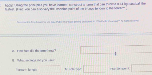 Apply: Using the principles you have learned, construct an arm that can throw a 0.14-kg baseball the 
fastest. (Hint: You can also vary the insertion point of the triceps tendon to the forearm.) 
Reproduction for educational use only. Public sharing or posting prohibited. © 2020 ExploreLearning" All rights reserved 
A. How fast did the arm throw? 111
B. What settings did you use? 
Forearm length: □ Muscle type: □ Insertion point: □