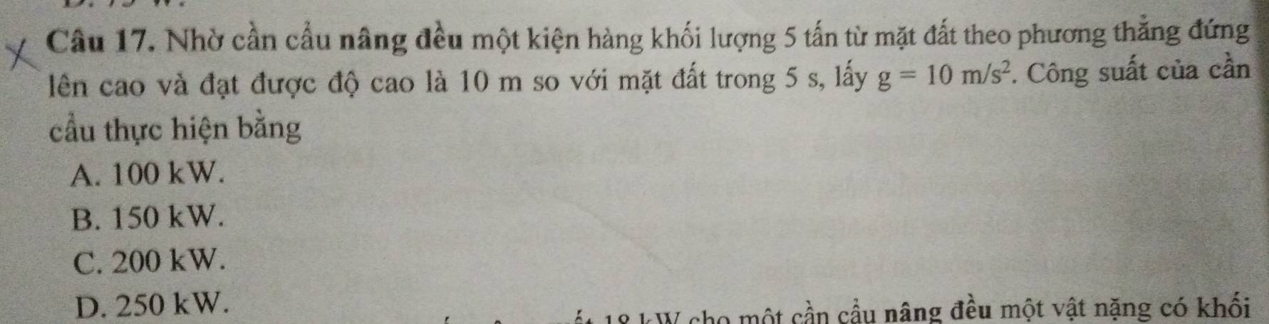 Nhờ cần cầu nâng đều một kiện hàng khối lượng 5 tấn từ mặt đất theo phương thẳng đứng
lên cao và đạt được độ cao là 10 m so với mặt đất trong 5 s, lấy g=10m/s^2 *. Công suất của cần
cầu thực hiện bằng
A. 100 kW.
B. 150 kW.
C. 200 kW.
D. 250 kW.
* kW cho một cần cầu nâng đều một vật nặng có khối