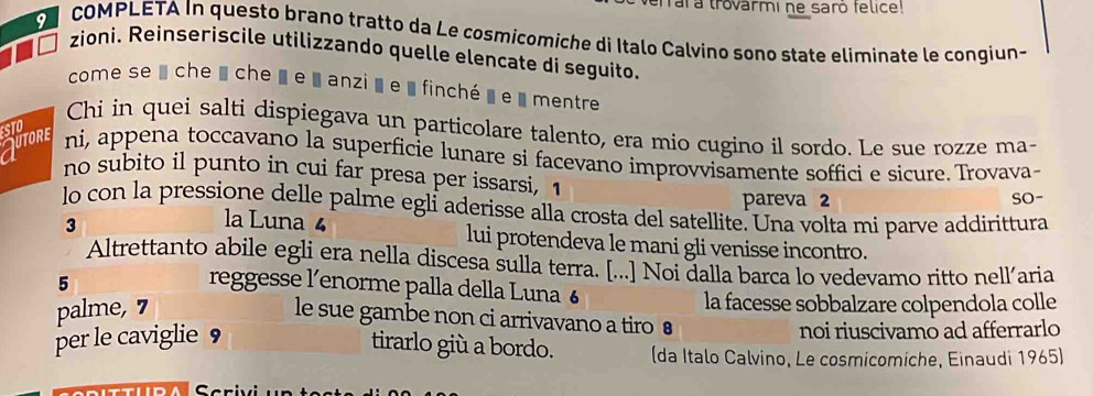 rara trovarmi ne saro felice! 
COMPLETA In questo brano tratto da Le cosmicomiche di Italo Calvino sono state eliminate le congiun- 
zioni. Reinseriscile utilizzando quelle elencate di seguito. 
come se u che ' che ' e «anzià e » finché » e « mentre 
STO 
Chi in quei salti dispiegava un particolare talento, era mio cugino il sordo. Le sue rozze ma- 
Jutore ni, appena toccavano la superficie lunare si facevano improvvisamente soffici e sicure. Trovava- 
no subito il punto in cui far presa per issarsi, 1
pareva 2 SO- 
lo con la pressione delle palme egli aderisse alla crosta del satellite. Una volta mi parve addirittura 
3 
la Luna 4 lui protendeva le mani gli venisse incontro. 
Altrettanto abile egli era nella discesa sulla terra. [...] Noi dalla barca lo vedevamo ritto nellaria
5 reggesse l’enorme palla della Luna 6
palme, 7
la facesse sobbalzare colpendola colle 
le sue gambe non ci arrivavano a tiro ● 
per le caviglie ， noi riuscivamo ad afferrarlo 
tirarlo giù a bordo. (da Italo Calvino, Le cosmicomiche, Einaudi 1965) 
crivi