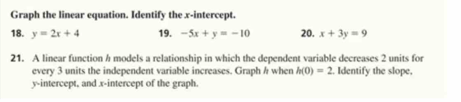 Graph the linear equation. Identify the x-intercept. 
18. y=2x+4 19. -5x+y=-10 20. x+3y=9
21. A linear function h models a relationship in which the dependent variable decreases 2 units for 
every 3 units the independent variable increases. Graph h when h(0)=2. Identify the slope, 
y-intercept, and x-intercept of the graph.