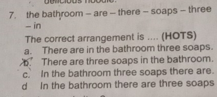 gelicious noodle 
7. the bathroom - are - there - soaps - three
- in
The correct arrangement is .... (HOTS)
a. There are in the bathroom three soaps.
b. There are three soaps in the bathroom.
c. In the bathroom three soaps there are.
d In the bathroom there are three soaps