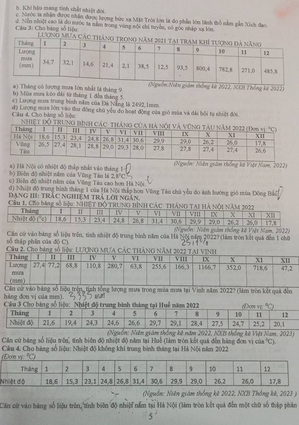 b. Khí hậu mang tính chất nhiệt đới.
c. Nước ta nhận được nhận được lượng bức xạ Mặt Trời lớn là do phần lớn lãnh thổ nằm gần Xích đạo.
d. Nền nhiệt cao là do nước ta nằm trong vùng nội chí tuyến, có góc nhập xạ lớn.
Câu 3: Cho bảng số liệu:
LượnG MƯA
n giám thống kê 2022, NXB Thống kê 2022)
a) Tháng có lượng mưa lớn nhất là tháng 9.
b) Mùa mưa kéo dài từ tháng 1 đến tháng 5.
c) Lượng mưa trung bình năm của Đà Nẵng là 2492,1mm.
d) Lượng mưa lớn yào thu đông chủ yếu do hoạt động của gió mùa và dải hội tụ nhiệt đới.
Câu 4. Cho bảng số liệu:
NHIỆT ĐỘ TRUN
(Nguồn: Niên giám thống kê Việt Nam, 2022)
a) Hà Nội có nhiệt độ thấp nhất vào tháng 1
b) Biên độ nhiệt năm của Vũng Tàu là 2,8°C
c) Biên độ nhiệt năm của Vũng Tàu cao hơn Hà Nội.
d) Nhiệt độ trung bình tháng 1 của Hà Nội thấp hơn Vũng Tàu chủ yếu do ảnh hưởng gió mùa Đông Bắc
DẠNG III: TRÁC NGHIệM TRẢ LờI NgắN.
Cầu 1. Cho bảng số liệ
Niên giám thống kê Việt Nam, 2022)
Căn cứ vào bảng số liệu trên, tính nhiệt độ trung bình năm của Hà Nội năm 2022? (làm tròn kết quả đến 1 chữ
số thập phân của độ C).
Cầu 2. Cho bảng số liệu: LƯợNG MUA CÁC THÁNG NĂM 
ượng mưa trong mùa mưa tại Vinh năm 2022? (làm tròn kết quả đến
hàng đơn vị của mm).  mm
ệt Nam, 2023)
Căn cứ bảng số liệu trên, tính biên độ nhiệt độ năm tại Huế (làm tròn kết quả đến hàng đơn vị của°C ).
Câu 4. Cho bảng số liệu: Nhiệt độ không khí trung bình tháng tại Hà Nội năm 2022
(Nguồn: Niên giám thống kê 2022, NXB Thống kê, 2023 )
Căn cứ vào bảng số liệu trên, tính biên độ nhiệt nằm tại Hà Nội (làm tròn kết quả đến một chữ số thập phân
5