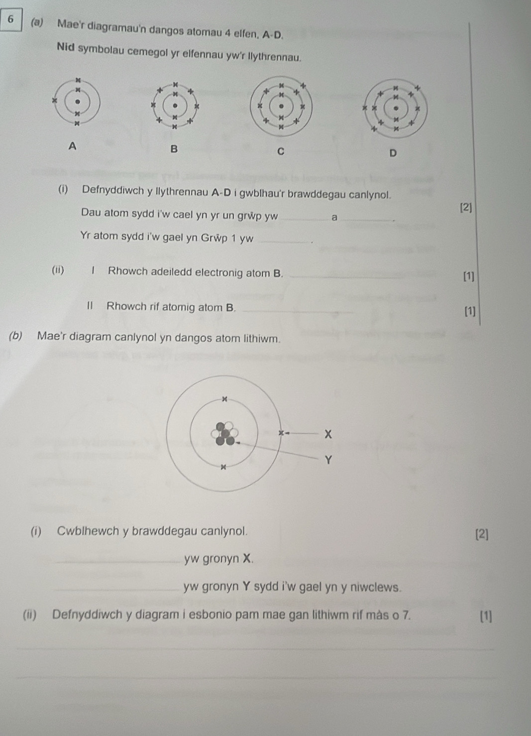 6 (a) Mae'r diagramau'n dangos atomau 4 elfen, A-D. 
Nid symbolau cemegol yr elfennau yw'r llythrennau. 
A 
B 
C 
D 
(i) Defnyddiwch y llythrennau A-D i gwblhau'r brawddegau canlynol. 
[2] 
Dau atom sydd i'w cael yn yr un grwp yw _a_ 
Yr atom sydd i'w gael yn Grwp 1 yw_ 
(ii) I Rhowch adeiledd electronig atom B. _[1] 
II Rhowch rif atomig atom B. _[1] 
(b) Mae'r diagram canlynol yn dangos atom lithiwm. 
(i) Cwblhewch y brawddegau canlynol. [2] 
_yw gronyn X. 
_yw gronyn Y sydd i'w gael yn y niwclews. 
(ii) Defnyddiwch y diagram i esbonio pam mae gan lithiwm rif màs o 7. [1] 
_ 
_ 
_