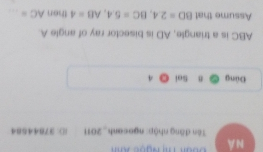 NÁ Đoan Thị Ngọc Xnh 
Tên đăng nhập: ngecanh_2011 ID: 37844584 
Đúng B Sai
ABC is a triangle, AD is bisector ray of angle A. 
Assume that BD=2.4, BC=5.4, AB=4 then AC= _