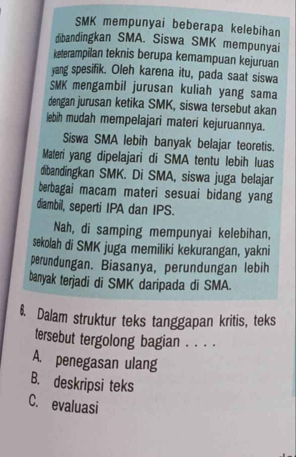 SMK mempunyai beberapa kelebihan
dibandingkan SMA. Siswa SMK mempunyai
keterampilan teknis berupa kemampuan kejuruan
yang spesifik. Oleh karena itu, pada saat siswa
SMK mengambil jurusan kuliah yang sama
dengan jurusan ketika SMK, siswa tersebut akan
lebih mudah mempelajari materi kejuruannya.
Siswa SMA lebih banyak belajar teoretis.
Materi yang dipelajari di SMA tentu lebih luas
dibandingkan SMK. Di SMA, siswa juga belajar
berbagai macam materi sesuai bidang yang
diambil, seperti IPA dan IPS.
Nah, di samping mempunyai kelebihan,
sekolah di SMK juga memiliki kekurangan, yakni
perundungan. Biasanya, perundungan lebih
banyak terjadi di SMK daripada di SMA.
6. Dalam struktur teks tanggapan kritis, teks
tersebut tergolong bagian . . . .
A. penegasan ulang
B. deskripsi teks
C. evaluasi