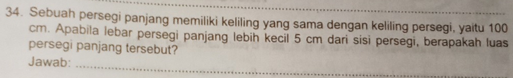 Sebuah persegi panjang memiliki keliling yang sama dengan keliling persegi, yaitu 100
cm. Apabila lebar persegi panjang lebin kecil 5 cm dari sisi persegi, berapakah luas 
persegi panjang tersebut? 
_ 
Jawab: