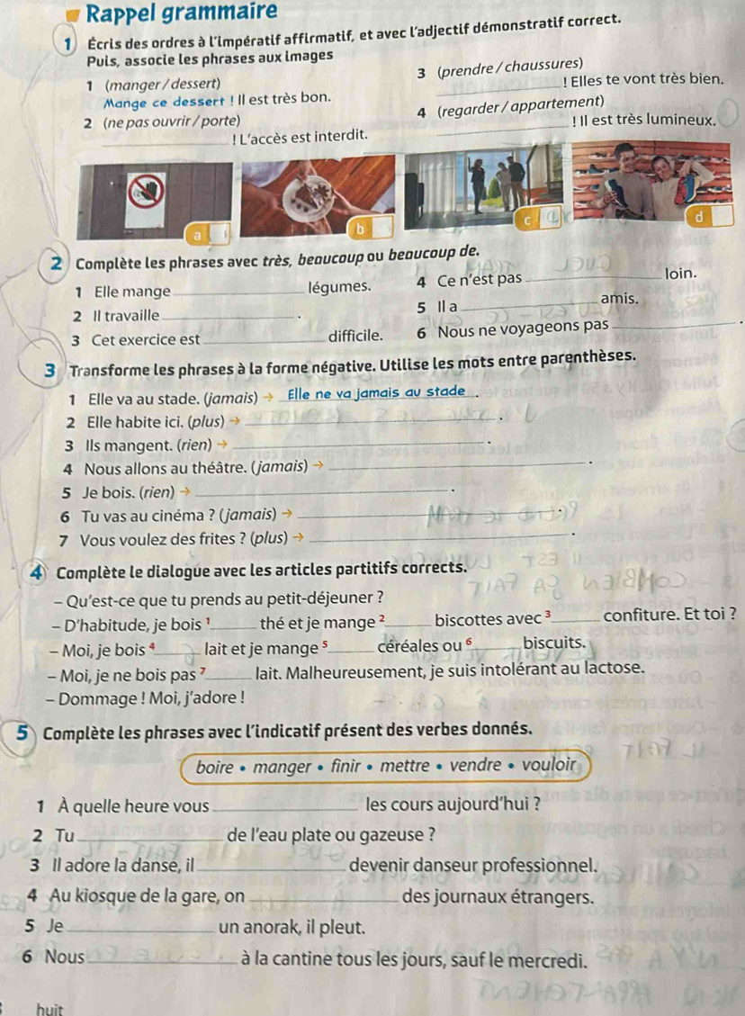 Rappel grammaire
1  Écris des ordres à l'impératif affirmatif, et avec l’adjectif démonstratif correct.
Puls, associe les phrases aux images
3 (prendre / chaussures)
1 (manger / dessert) _! Elles te vont très bien.
Mange ce dessert ! Il est très bon.
2 (ne pas ouvrir / porte) 4 (regarder / appartement) ! Il est très lumineux.
_! L'accès est interdit.
a
2 Complète les phrases avec très, beoucoup ou beoucoup de.
1 Elle mange _légumes. 4 Ce n’est pas
_loin.
2 Il travaille_ 5 Ⅱa
_amis.
3 Cet exercice est _difficile. 6 Nous ne voyageons pas
_
3 Transforme les phrases à la forme négative. Utilise les mots entre parenthèses.
1 Elle va au stade. (jamais) → Elle ne va jamais au stade .
2 Elle habite ici. (plus)
_
_
3 Ils mangent. (rien) →_
4 Nous allons au théâtre. (jamais) →
5 Je bois. (rien) →_
6 Tu vas au cinéma ? (jamais) →_
7 Vous voulez des frites ? (plus)
_
4 Complète le dialogue avec les articles partitifs corrects.
- Qu'est-ce que tu prends au petit-déjeuner ?
- D'habitude, je bois _thé et je mange ?_ biscottes avec ³_ confiture. Et toi ?
- Moi, je bois ⁴_ lait et je mange §_ céréales ou é_ biscuits.
- Moi, je ne bois pas _lait. Malheureusement, je suis intolérant au lactose.
- Dommage ! Moi, j’adore !
5 Complète les phrases avec l'indicatif présent des verbes donnés.
boire • manger • finir • mettre • vendre • vouloir
1 À quelle heure vous _les cours aujourd’hui ?
2 Tu _de l'eau plate ou gazeuse ?
3 Il adore la danse, il _devenir danseur professionnel.
4 Au kiosque de la gare, on_ des journaux étrangers.
5 Je _un anorak, il pleut.
6 Nous _à la cantine tous les jours, sauf le mercredi.
huit