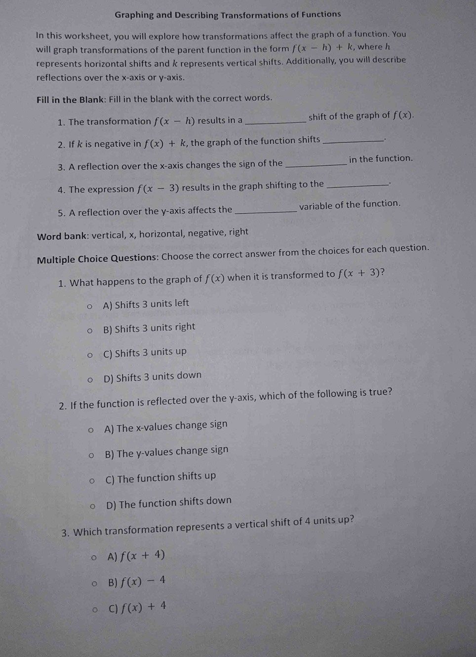 Graphing and Describing Transformations of Functions
In this worksheet, you will explore how transformations affect the graph of a function. You
will graph transformations of the parent function in the form f(x-h)+k , where h
represents horizontal shifts and k represents vertical shifts. Additionally, you will describe
reflections over the x-axis or y-axis.
Fill in the Blank: Fill in the blank with the correct words.
1. The transformation f(x-h) results in a _shift of the graph of f(x). 
2. If k is negative in f(x)+k , the graph of the function shifts _.
3. A reflection over the x-axis changes the sign of the _in the function.
4. The expression f(x-3) results in the graph shifting to the_
.
5. A reflection over the y-axis affects the _variable of the function.
Word bank: vertical, x, horizontal, negative, right
Multiple Choice Questions: Choose the correct answer from the choices for each question.
1. What happens to the graph of f(x) when it is transformed to f(x+3) ?
A) Shifts 3 units left
B) Shifts 3 units right
C) Shifts 3 units up
D) Shifts 3 units down
2. If the function is reflected over the y-axis, which of the following is true?
A) The x -values change sign
B) The y -values change sign
C) The function shifts up
D) The function shifts down
3. Which transformation represents a vertical shift of 4 units up?
A) f(x+4)
B) f(x)-4
C) f(x)+4