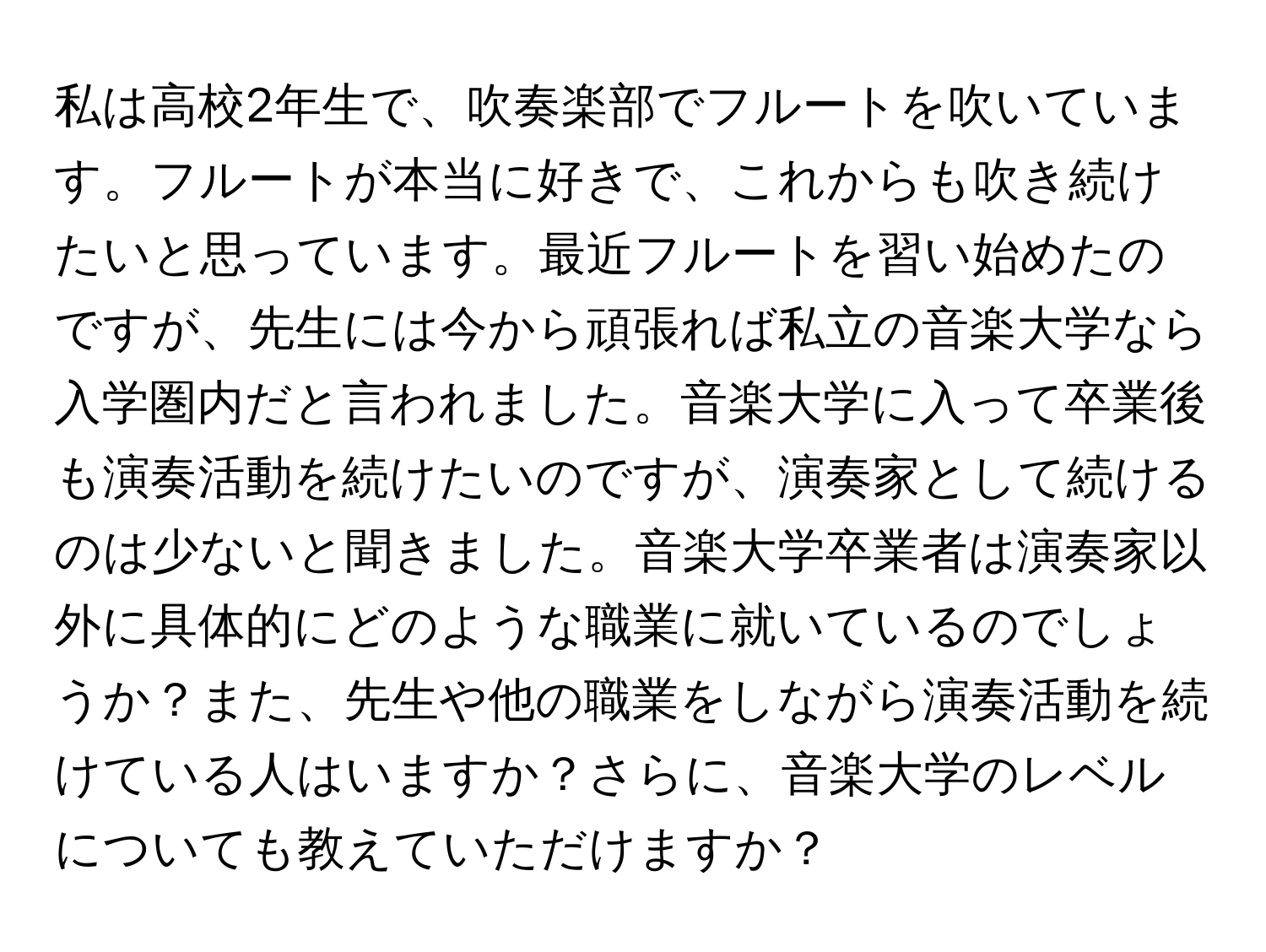 私は高校2年生で、吹奏楽部でフルートを吹いています。フルートが本当に好きで、これからも吹き続けたいと思っています。最近フルートを習い始めたのですが、先生には今から頑張れば私立の音楽大学なら入学圏内だと言われました。音楽大学に入って卒業後も演奏活動を続けたいのですが、演奏家として続けるのは少ないと聞きました。音楽大学卒業者は演奏家以外に具体的にどのような職業に就いているのでしょうか？また、先生や他の職業をしながら演奏活動を続けている人はいますか？さらに、音楽大学のレベルについても教えていただけますか？