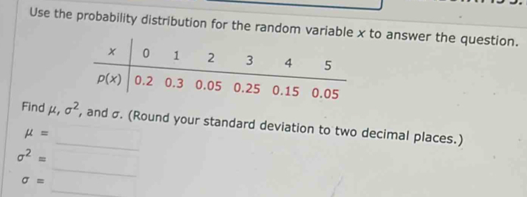 Use the probability distribution for the random variable x to answer the question.
Find mu ,sigma^2 , and σ. (Round your standard deviation to two decimal places.)
mu =
sigma^2= _ 
sigma =