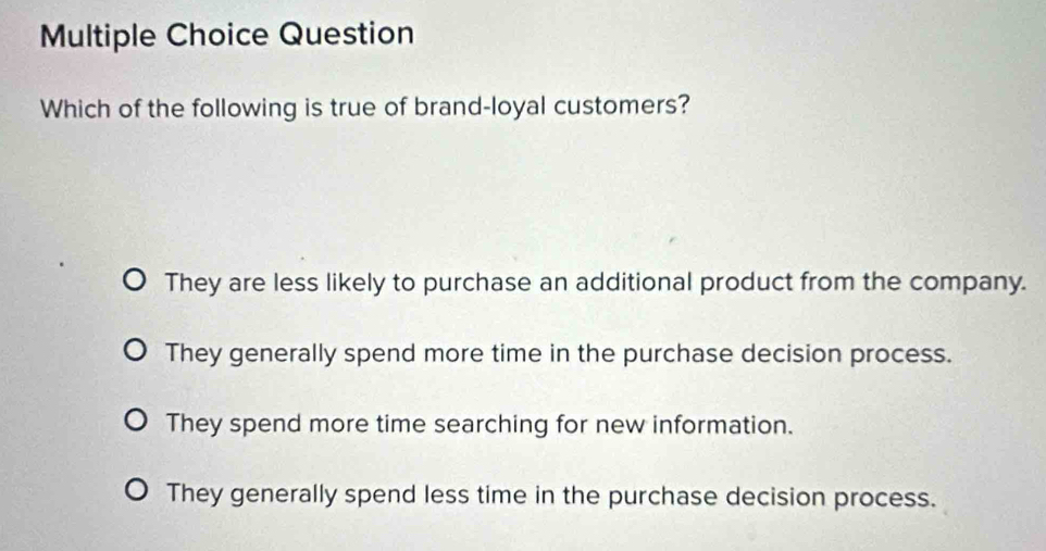 Question
Which of the following is true of brand-loyal customers?
They are less likely to purchase an additional product from the company.
They generally spend more time in the purchase decision process.
They spend more time searching for new information.
They generally spend less time in the purchase decision process.