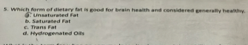 Which form of dietary fat is good for brain health and considered generally healthy.
. Unsaturated Fat
b. Saturated Fat
c. Trans Fat
d. Hydrogenated Oils