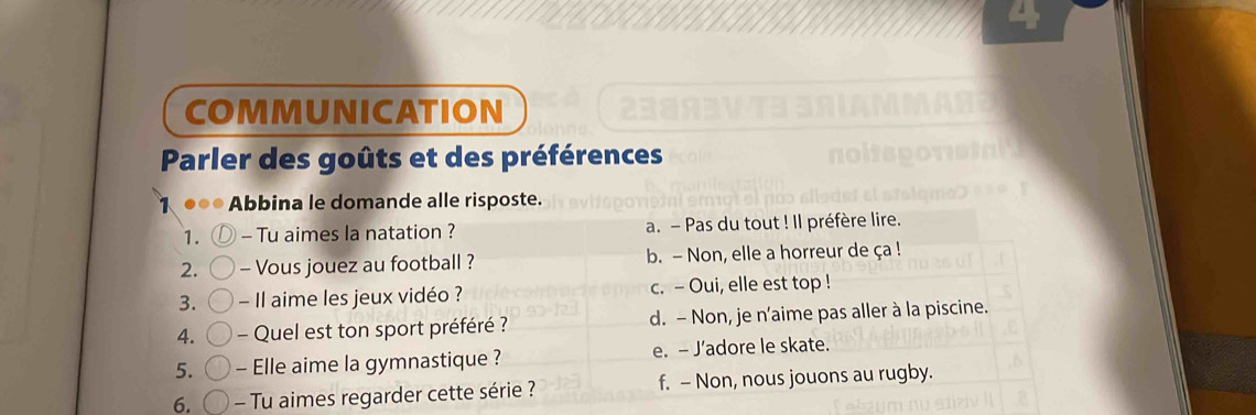 COMMUNICATION
Parler des goûts et des préférences
Abbina le domande alle risposte.
1. - Tu aimes la natation ? a. - Pas du tout ! Il préfère lire.
2. - Vous jouez au football ? b. - Non, elle a horreur de ça !
3. - Il aime les jeux vidéo ? c. - Oui, elle est top !
4. - Quel est ton sport préféré ? d. - Non, je n'aime pas aller à la piscine.
5. - Elle aime la gymnastique ? e. - J’adore le skate.
6. - Tu aimes regarder cette série ? f. - Non, nous jouons au rugby.