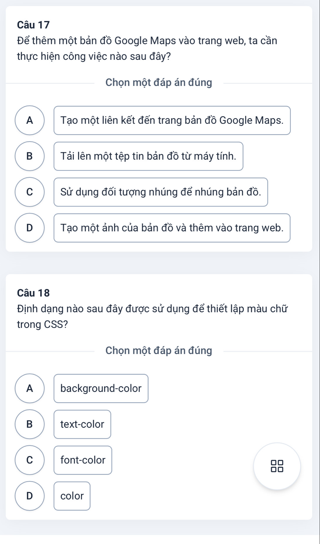 Để thêm một bản đồ Google Maps vào trang web, ta cần
thực hiện công việc nào sau đây?
Chọn một đáp án đúng
A Tạo một liên kết đến trang bản đồ Google Maps.
B Tải lên một tệp tin bản đồ từ máy tính.
C Sử dụng đối tượng nhúng để nhúng bản đồ.
D Tạo một ảnh của bản đồ và thêm vào trang web.
Câu 18
Định dạng nào sau đây được sử dụng để thiết lập màu chữ
trong CSS?
Chọn một đáp án đúng
A background-color
B text-color
C font-color
D color