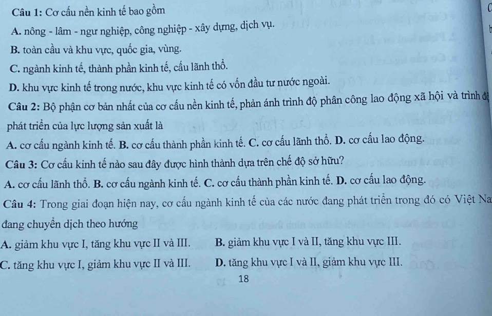 Cơ cấu nền kinh tế bao gồm
A. nông - lâm - ngư nghiệp, công nghiệp - xây dựng, dịch vụ.
B. toàn cầu và khu vực, quốc gia, vùng.
C. ngành kinh tế, thành phần kinh tế, cấu lãnh thổ.
D. khu vực kinh tế trong nước, khu vực kinh tế có vốn đầu tư nước ngoài.
Câu 2: Bộ phận cơ bản nhất của cơ cấu nền kinh tế, phản ánh trình độ phân công lao động xã hội và trình độ
phát triền của lực lượng sản xuất là
A. cơ cấu ngành kinh tế. B. cơ cấu thành phần kinh tế. C. cơ cấu lãnh thổ. D. cơ cấu lao động.
Câu 3: Cơ cấu kinh tế nào sau đây được hình thành dựa trên chế độ sở hữu?
A. cơ cấu lãnh thổ. B. cơ cấu ngành kinh tế. C. cơ cấu thành phần kinh tế. D. cơ cấu lao động.
Câu 4: Trong giai đoạn hiện nay, cơ cấu ngành kinh tế của các nước đang phát triển trong đó có Việt Na
đang chuyền dịch theo hướng
A. giảm khu vực I, tăng khu vực II và III. B. giảm khu vực I và II, tăng khu vực III.
C. tăng khu vực I, giảm khu vực II và III. D. tăng khu vực I và II, giảm khu vực III.
18