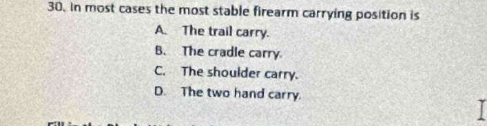 In most cases the most stable firearm carrying position is
A. The trail carry.
B. The cradle carry
C. The shoulder carry.
D. The two hand carry.