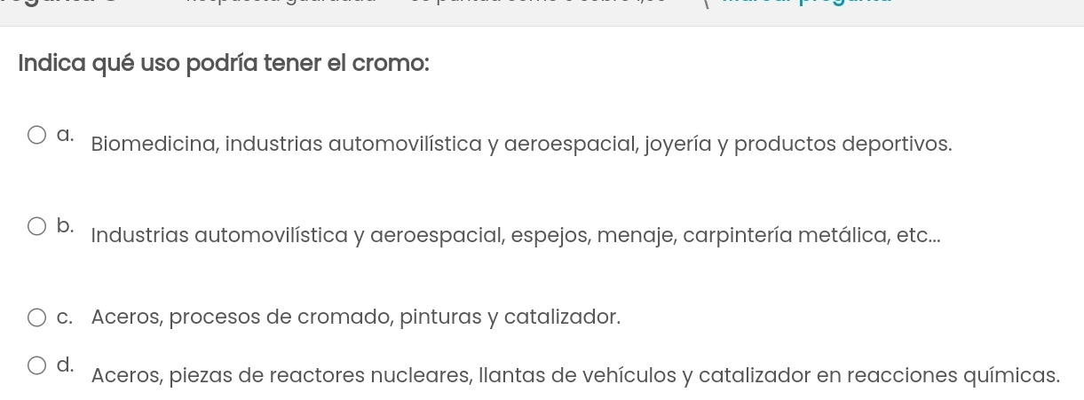 Indica qué uso podría tener el cromo:
a. Biomedicina, industrias automovilística y aeroespacial, joyería y productos deportivos.
b. Industrias automovilística y aeroespacial, espejos, menaje, carpintería metálica, etc...
c. Aceros, procesos de cromado, pinturas y catalizador.
d. Aceros, piezas de reactores nucleares, llantas de vehículos y catalizador en reacciones químicas.